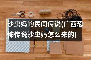<h3>沙虫妈的民间传说(广西恐怖传说沙虫妈怎么来的)