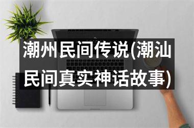 <h3>潮州民间传说(潮汕民间真实神话故事)