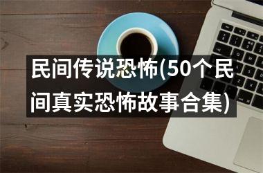 民间传说恐怖(50个民间真实恐怖故事合集)