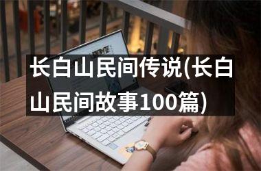 <h3>长白山民间传说(长白山民间故事100篇)