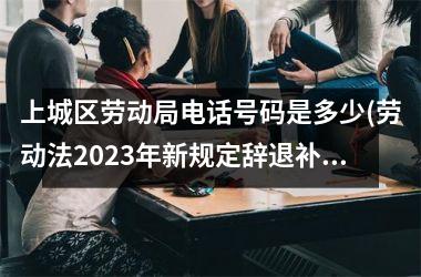 上城区劳动局电话号码是多少(劳动法2023年新规定辞退补偿)