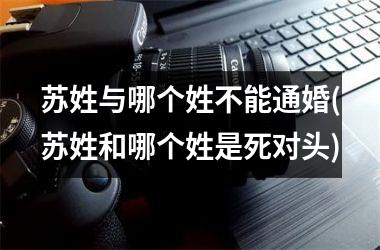 <h3>苏姓与哪个姓不能通婚(苏姓和哪个姓是死对头)