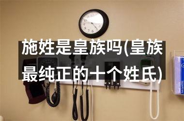 <h3>施姓是皇族吗(皇族纯正的十个姓氏)