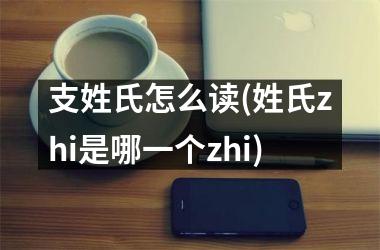 <h3>支姓氏怎么读(姓氏zhi是哪一个zhi)