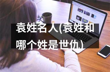 <h3>袁姓名人(袁姓和哪个姓是世仇)