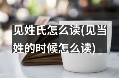 <h3>见姓氏怎么读(见当姓的时候怎么读)