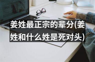 <h3>姜姓最正宗的辈分(姜姓和什么姓是死对头)