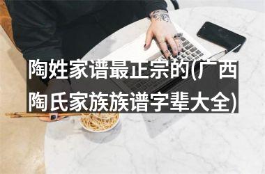 <h3>陶姓家谱最正宗的(广西陶氏家族族谱字辈大全)