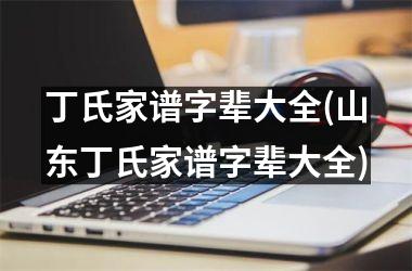 丁氏家谱字辈大全(山东丁氏家谱字辈大全)