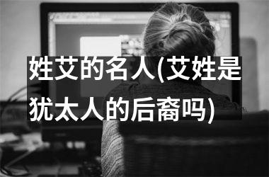 姓艾的名人(艾姓是犹太人的后裔吗)