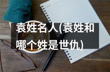 袁姓名人(袁姓和哪个姓是世仇)