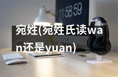 <h3>宛姓(宛姓氏读wan还是yuan)