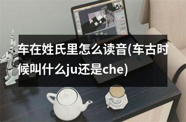 <h3>车在姓氏里怎么读音(车古时候叫什么ju还是che)