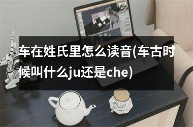 车在姓氏里怎么读音(车古时候叫什么ju还是che)