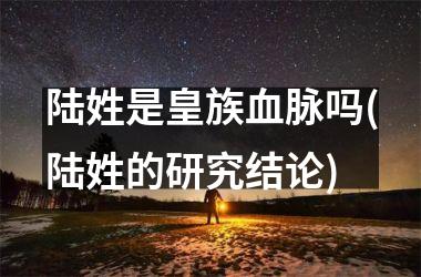 陆姓是皇族血脉吗(陆姓的研究结论)