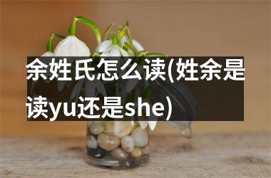 余姓氏怎么读(姓余是读yu还是she)