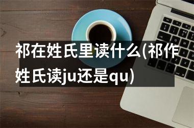 <h3>祁在姓氏里读什么(祁作姓氏读ju还是qu)