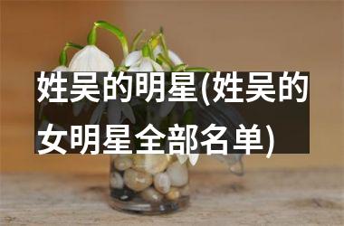 <h3>姓吴的明星(姓吴的女明星全部名单)