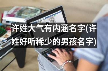 <h3>许姓大气有内涵名字(许姓好听稀少的男孩名字)