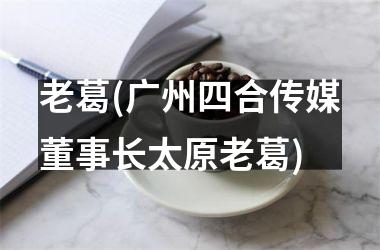 老葛(广州四合传媒董事长太原老葛)