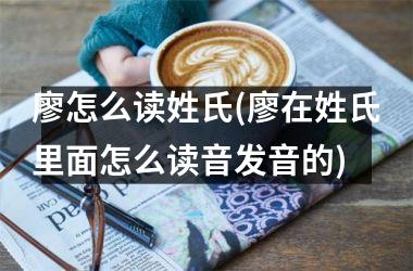 <h3>廖怎么读姓氏(廖在姓氏里面怎么读音发音的)