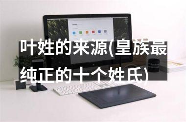 <h3>叶姓的来源(皇族最纯正的十个姓氏)