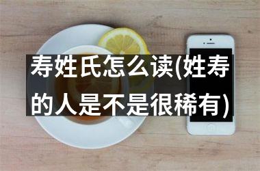 寿姓氏怎么读(姓寿的人是不是很稀有)