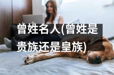 <h3>曾姓名人(曾姓是贵族还是皇族)