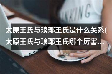 <h3>太原王氏与琅琊王氏是什么关系(太原王氏与琅琊王氏哪个厉害)