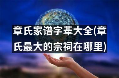 <h3>章氏家谱字辈大全(章氏最大的宗祠在哪里)