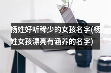 杨姓好听稀少的女孩名字(杨姓女孩漂亮有涵养的名字)