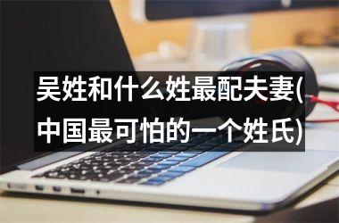 <h3>吴姓和什么姓最配夫妻(最可怕的一个姓氏)