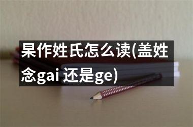 <h3>杲作姓氏怎么读(盖姓 念gai 还是ge)