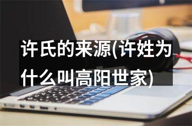 许氏的来源(许姓为什么叫高阳世家)