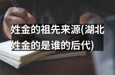 <h3>姓金的祖先来源(湖北姓金的是谁的后代)