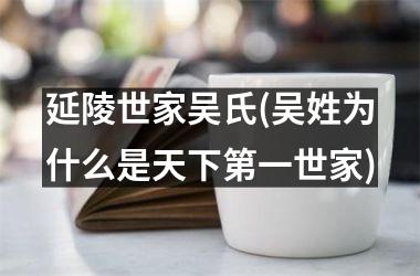<h3>延陵世家吴氏(吴姓为什么是天下第一世家)