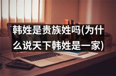 韩姓是贵族姓吗(为什么说天下韩姓是一家)