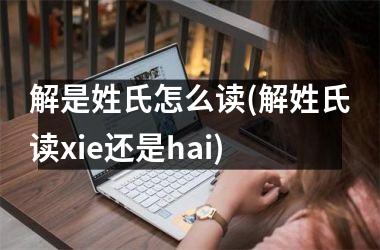 <h3>解是姓氏怎么读(解姓氏读xie还是hai)