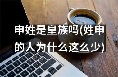 <h3>申姓是皇族吗(姓申的人为什么这么少)