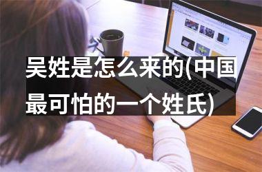 <h3>吴姓是怎么来的(最可怕的一个姓氏)