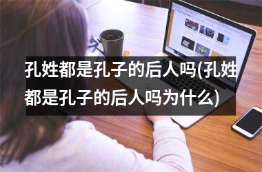 <h3>孔姓都是孔子的后人吗(孔姓都是孔子的后人吗为什么)
