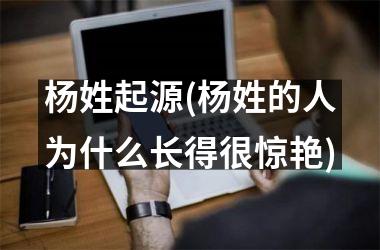 <h3>杨姓起源(杨姓的人为什么长得很惊艳)