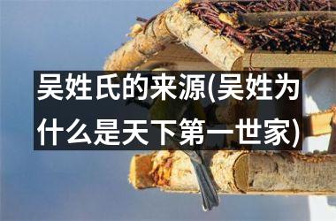 <h3>吴姓氏的来源(吴姓为什么是天下第一世家)