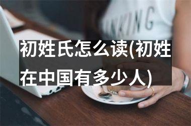 初姓氏怎么读(初姓在有多少人)