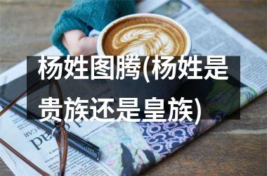 <h3>杨姓图腾(杨姓是贵族还是皇族)