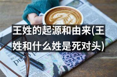 <h3>王姓的起源和由来(王姓和什么姓是死对头)