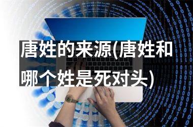<h3>唐姓的来源(唐姓和哪个姓是死对头)