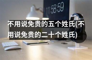 <h3>不用说免贵的五个姓氏(不用说免贵的二十个姓氏)