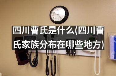 <h3>四川曹氏是什么(四川曹氏家族分布在哪些地方)