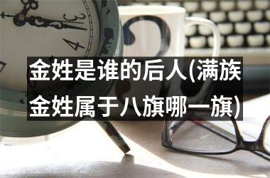 <h3>金姓是谁的后人(满族金姓属于八旗哪一旗)
